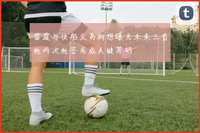 雷霆与快船交易构想曝光未来三首轮两次轮签或成关键筹码