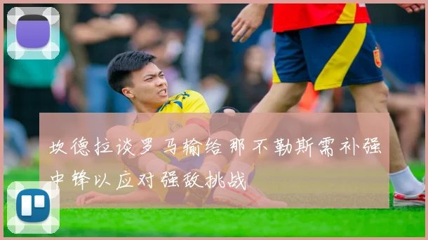 坎德拉谈罗马输给那不勒斯需补强中锋以应对强敌挑战