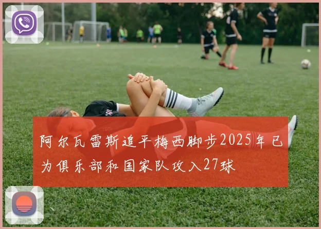 阿尔瓦雷斯追平梅西脚步2025年已为俱乐部和国家队攻入27球