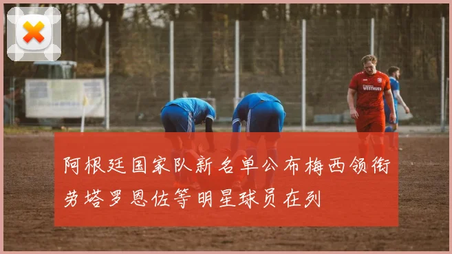 阿根廷国家队新名单公布梅西领衔劳塔罗恩佐等明星球员在列