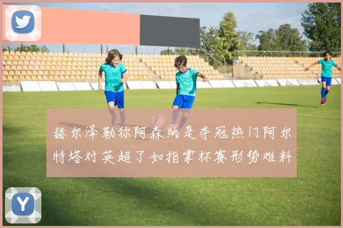 赫尔泽勒称阿森纳是夺冠热门阿尔特塔对英超了如指掌杯赛形势难料