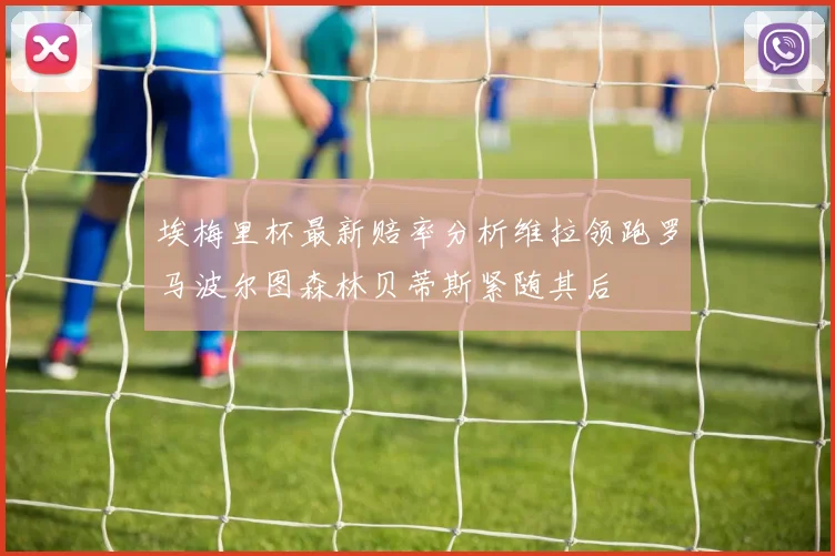 埃梅里杯最新赔率分析维拉领跑罗马波尔图森林贝蒂斯紧随其后