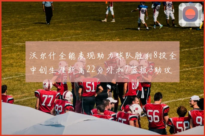 沃尔什全能表现助力球队胜利8投全中创生涯新高22分外加7篮板3助攻