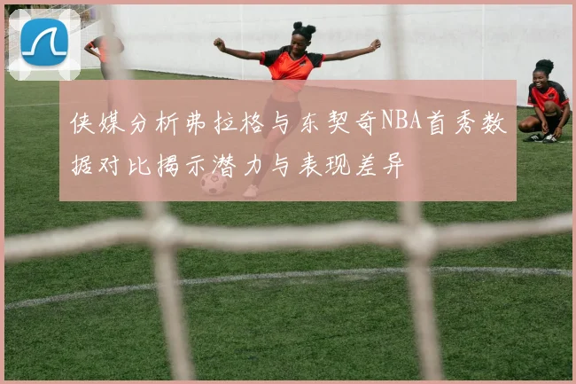 侠媒分析弗拉格与东契奇NBA首秀数据对比揭示潜力与表现差异