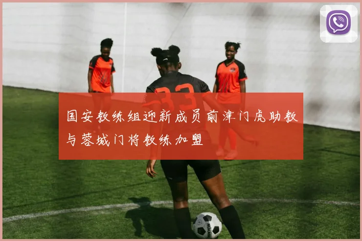国安教练组迎新成员前津门虎助教与蓉城门将教练加盟