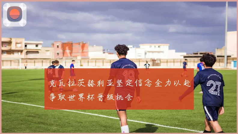 克瓦拉茨赫利亚坚定信念全力以赴争取世界杯晋级机会