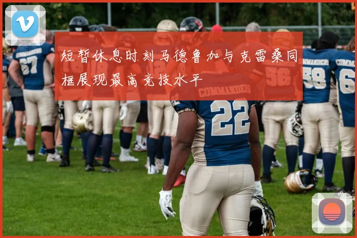 短暂休息时刻马德鲁加与克雷桑同框展现最高竞技水平