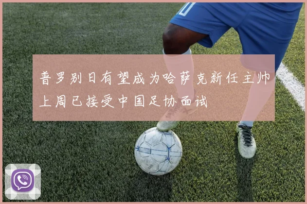 普罗别日有望成为哈萨克新任主帅上周已接受中国足协面试