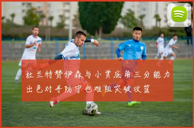杜兰特赞伊森与小贾底角三分能力出色对手防守也难阻突破攻筐