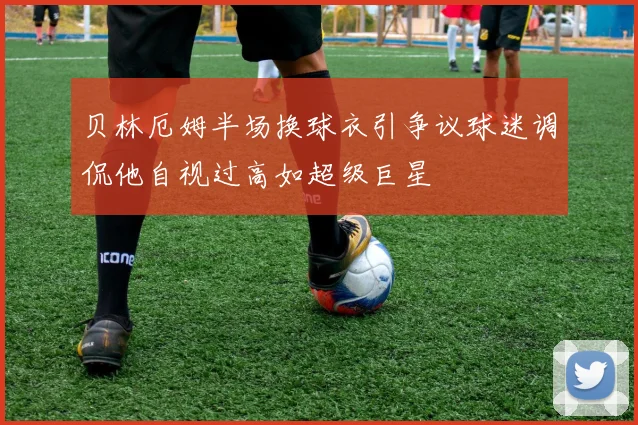 贝林厄姆半场换球衣引争议球迷调侃他自视过高如超级巨星