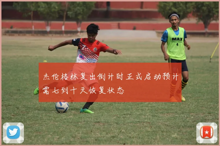 杰伦格林复出倒计时正式启动预计需七到十天恢复状态