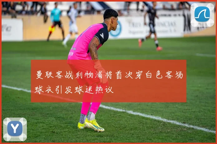 曼联客战利物浦将首次穿白色客场球衣引发球迷热议