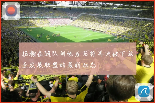 杨瀚森随队训练后或将再次被下放至发展联盟的最新动态