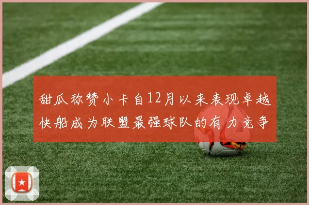 甜瓜称赞小卡自12月以来表现卓越快船成为联盟最强球队的有力竞争者